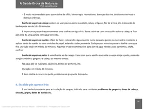 30
– É muito recomendado para quem sofre de sífilis, blenorragia, reumatismo, doenças dos rins, do sistema nervoso e
doenças crônicas.
Banho de vapor na cabeça: podem-se usar plantas como eucalipto, sálvia, orégano, flor de arnica, etc. A duração do
banho pode ser de 10 a 20 minutos.
É importante passar frequentemente uma toalha com água fria. Basta cobrir-se com uma toalha sobre a cabeça e ficar
por cima de uma panela com água fervendo.
Banho de vapor no ouvido: é fácil de fazer, colocando a água quente numa pequena panela ou num vidro resistente e
aplicar perto do ouvido ou com um tubo de papel, estando a cabeça coberta. Cada poucos minutos passar a toalha com água
fria. Duração total: em média 20 minutos. Algumas ervas recomendáveis para por na água nestes casos: camomila, alfafa,
confrei.
Banho de vapor no peito: é semelhante ao de cabeça. Fazer com que a vasilha que solta o vapor atinja o peito, podendo
atingir também a garganta e cabeça ao mesmo tempo.
Na água põe-se eucalipto, cavalinha, brotos de pinheiro, etc.
Duração: em média 20 minutos.
É bom contra o catarro no peito, problemas de garganta, bronquite.
6. Escalda-pés quente frio:
É um banho importante para a circulação do sangue, indicado para combater problemas de garganta, dores de cabeça,
sinusite, gripes, dores de ouvido etc.
Licenciado para Marcos Vinicius Ribeiro - 33546753810 - Protegido por Eduzz.com
 