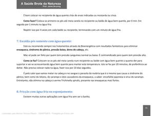31
É bom colocar no recipiente de água quente chás de ervas indicadas ou mostarda ou cinza.
Como fazer? Coloca-se primeiro os pés até meia canela no recipiente ou balde de água bem quente, por 4 min. Em
seguida por 1 minuto na água fria.
Repetir isso por 4 vezes em cada balde ou recipiente, terminando com um minuto de água fria.
7. Escalda-pés somente com água quente:
Este eu recomendo sempre nos tratamentos através da Bioenergética com resultados fantásticos para eliminar
enxaqueca, síndrome do pânico, pressão baixa, dores de cabeça, etc.
Mas só pode ser feito por quem tem pressão sanguínea normal ou baixa. É contraindicado para quem tem pressão alta.
Como se faz? Colocam-se os pés até meia canela num recipiente ou balde com água bem quente o quanto der para
suportar e vai-se acrescentando água bem quente para manter esta temperatura. Isto se faz por 20 minutos, de preferência ao
deitar. Não precisa colocar nada na água, fazer isso por 10 dias seguidos.
É pelo calor que vamos matar na cabeça e no sangue o parasita da malária que é o mesmo que causa a síndrome do
pânico, bem como do tétano, do sarampo e dois causadores da enxaqueca, a saber: encefalite japonesa e vírus do sarampo.
Entretanto, não elimina na cabeça o verme Trichinella spiralis, presente nas enxaquecas mais fortes.
8. Fricção com água fria ou esponjamento:
Existem muitas outras aplicações com água fria sem ser o banho.
Licenciado para Marcos Vinicius Ribeiro - 33546753810 - Protegido por Eduzz.com
 
