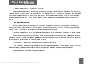 32
Já sabemos que a água fria é grandemente medicinal.
Vejamos algumas aplicações: Costuma-se socorrer pessoas desmaiadas, borrifando água fria em seu rosto, ou passado
um pano úmido e frio em seu rosto. Esta prática é ótima para a saúde, não só em casos sérios de emergência, mas deveríamos
fazer sempre um esponjamento ou fricção, isto é, já ao levantar, passar uma toalha ou esponja fricção ou banho de toalha
molhadas em água fria em todo o corpo. Quando se sente uma dor, deve-se aplicar água fria em forma de compressa ou
fricção.
Como fazer o esponjamento?
Molhar uma esponja comum, ou mesmo um pano macio, em água fria, apertar um pouco para que não fique água
escorrendo e esfregá-la levemente pelo corpo do pescoço aos pés, uma ou duas vezes. Isto nos dá uma sensação agradável,
porque melhora a circulação do sangue, elimina mal-estar, acalma os nervos e dores.
Em caso de dores é preciso passar mais vezes a esponja úmida no corpo, por exemplo, isso elimina até dor de cabeça.
No verão quando o calor é insuportável, basta passar no corpo a esponja umedecida em água fria, e logo se sente um
bem-estar. Isto não é difícil de fazer, até em viagem pode-se carregar uma esponja úmida dentro de um saquinho de plástico,
e quando desejar, faz-se uma fricção, isto é, esfrega-se no corpo.
O interessante é o rápido efeito do esponjamento e não há contraindicação.
Quem sua demais, encontrará no esponjamento frequente um remédio para isso. É ótimo também quando alguém está
enraivecido e não consegue se acalmar. A água resolve isso em poucos instantes, através de um esponjamento.
Suportamos bem o calor do sol, fazendo esponjamento.
Licenciado para Marcos Vinicius Ribeiro - 33546753810 - Protegido por Eduzz.com
 