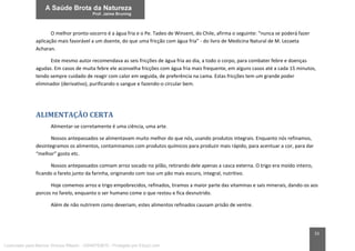 33
O melhor pronto-socorro é a água fria e o Pe. Tadeo de Winsent, do Chile, afirma o seguinte: “nunca se poderá fazer
aplicação mais favorável a um doente, do que uma fricção com água fria” - do livro de Medicina Natural de M. Lezaeta
Acharan.
Este mesmo autor recomendava as seis fricções de água fria ao dia, a todo o corpo, para combater febre e doenças
agudas. Em casos de muita febre ele aconselha fricções com água fria mais frequente, em alguns casos até a cada 15 minutos,
tendo sempre cuidado de reagir com calor em seguida, de preferência na cama. Estas fricções tem um grande poder
eliminador (derivativo), purificando o sangue e fazendo-o circular bem.
ALIMENTAÇÃO CERTA
Alimentar-se corretamente é uma ciência, uma arte.
Nossos antepassados se alimentavam muito melhor do que nós, usando produtos integrais. Enquanto nós refinamos,
desintegramos os alimentos, contaminamos com produtos químicos para produzir mais rápido, para acentuar a cor, para dar
“melhor” gosto etc.
Nossos antepassados comiam arroz socado no pilão, retirando dele apenas a casca externa. O trigo era moído inteiro,
ficando o farelo junto da farinha, originando com isso um pão mais escuro, integral, nutritivo.
Hoje comemos arroz e trigo empobrecidos, refinados, tiramos a maior parte das vitaminas e sais minerais, dando-os aos
porcos no farelo, enquanto o ser humano come o que restou e fica desnutrido.
Além de não nutrirem como deveriam, estes alimentos refinados causam prisão de ventre.
Licenciado para Marcos Vinicius Ribeiro - 33546753810 - Protegido por Eduzz.com
 