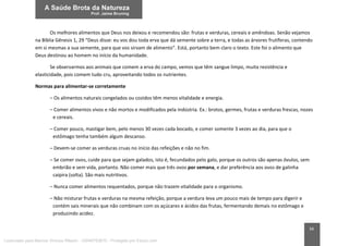 34
Os melhores alimentos que Deus nos deixou e recomendou são: frutas e verduras, cereais e amêndoas. Senão vejamos
na Bíblia Gênesis 1, 29 “Deus disse: eu vos dou toda erva que dá semente sobre a terra, e todas as árvores frutíferas, contendo
em si mesmas a sua semente, para que vos sirvam de alimento”. Está, portanto bem claro o texto. Este foi o alimento que
Deus destinou ao homem no início da humanidade.
Se observarmos aos animais que comem a erva do campo, vemos que têm sangue limpo, muita resistência e
elasticidade, pois comem tudo cru, aproveitando todos os nutrientes.
Normas para alimentar-se corretamente
– Os alimentos naturais congelados ou cozidos têm menos vitalidade e energia.
– Comer alimentos vivos e não mortos e modificados pela indústria. Ex.: brotos, germes, frutas e verduras frescas, nozes
e cereais.
– Comer pouco, mastigar bem, pelo menos 30 vezes cada bocado, e comer somente 3 vezes ao dia, para que o
estômago tenha também algum descanso.
– Devem-se comer as verduras cruas no início das refeições e não no fim.
– Se comer ovos, cuide para que sejam galados, isto é, fecundados pelo galo, porque os outros são apenas óvulos, sem
embrião e sem vida, portanto. Não comer mais que três ovos por semana, e dar preferência aos ovos de galinha
caipira (solta). São mais nutritivos.
– Nunca comer alimentos requentados, porque não trazem vitalidade para o organismo.
– Não misturar frutas e verduras na mesma refeição, porque a verdura leva um pouco mais de tempo para digerir e
contém sais minerais que não combinam com os açúcares e ácidos das frutas, fermentando demais no estômago e
produzindo acidez.
Licenciado para Marcos Vinicius Ribeiro - 33546753810 - Protegido por Eduzz.com
 