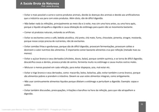 35
– Evitar o mais possível a carne e outros produtos animais, devido às doenças dos animais e devido aos artificialismos
que a indústria usa para com estes produtos. Além disto, são de difícil digestão.
– Não beber nada às refeições, principalmente ao meio dia e à noite, mas sim uma hora antes, ou uma hora após,
porque o líquido atrapalha a digestão e causa dilatação do estômago para quem não se movimenta bastante.
– Comer só produtos naturais, evitando os artificiais.
– Evitar os excitantes como o café, bebida alcoólica, chá preto, chá mate, fumo, chocolate, pimenta, vinagre, mostarda,
porque nosso corpo precisa de nutrientes, não de excitantes.
– Evitar comidas fritas e gordurosas, porque são de difícil digestão, provocam fermentações, provocam colites e
destroem o valor nutritivo dos alimentos. É importante comer bastante alimentos crus por refeição (metade mais ou
menos).
– Evitar o açúcar branco e seus derivados (chicletes, doces, balas), porque contém química, e se torna de difícil digestão,
descalcifica ossos e dentes, provoca prisão de ventre, fermenta muito no estômago e causa muitos outros males.
– Misturar o menos possível em cada refeição, para evitar dispepsia, azia, mal-estar etc.
– Evitar o trigo branco e seus derivados, como: macarrão, bolos, bolachas, pão; evitar também o arroz branco, porque
são alimentos pobres e prendem o intestino. Devem-se usar estes alimentos integrais, como antigamente.
– Não usar continuamente alimentos líquidos porque dilatam o estômago e perturbam a digestão. Exemplo: sopas e
caldos.
– Evitar também discussões, preocupações, irritações e barulhos na hora da refeição, para que não atrapalhem a
digestão.
Licenciado para Marcos Vinicius Ribeiro - 33546753810 - Protegido por Eduzz.com
 