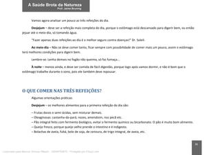 36
Vamos agora analisar um pouco as três refeições do dia.
Desjejum – deve ser a refeição mais completa do dia, porque o estômago está descansado para digerir bem, ou então
jejuar até o meio-dia, só tomando água.
“Fazer apenas duas refeições ao dia é o melhor seguro contra doenças!” Dr. Soleil.
Ao meio-dia – Não se deve comer tanto, ficar sempre com possibilidade de comer mais um pouco, assim o estômago
terá melhores condições para digerir bem.
Lembre-se: Lenha demais no fogão não queima, só faz fumaça...
À noite – menos ainda, e deve ser comida de fácil digestão, porque logo após vamos dormir, e não é bom que o
estômago trabalhe durante o sono, pois ele também deve repousar.
O QUE COMER NAS TRÊS REFEIÇÕES?
Algumas orientações práticas:
Desjejum – os melhores alimentos para a primeira refeição do dia são:
– Frutas doces e semi-ácidas, sem misturar demais.
– Oleaginosas: castanha-do-pará, nozes, amendoim, noz pecã etc.
– Pão integral feito com fermento biológico, evitar o fermento químico ou bicarbonato. O pão é muito bom alimento.
– Queijo fresco, porque queijo velho prende o intestino e é indigesto.
– Bolachas de aveia, fubá, bolo de soja, de cenoura, de trigo integral, de aveia, etc.
Licenciado para Marcos Vinicius Ribeiro - 33546753810 - Protegido por Eduzz.com
 