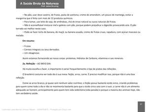 37
– No pão, usar doce caseiro, de frutas, pasta de azeitona, creme de amendoim, um pouco de manteiga, evitar a
margarina que é feita com mais de 12 produtos químicos.
– Para tomar, use leite de soja, de amêndoas, chá de ervas natural ou sucos naturais de frutas.
– Não é aconselhável misturar mel e geleias com pão, porque podem prejudicar a digestão provocando azia. O pão
torrado vai melhor neste caso.
– Pode-se fazer torta de banana, de maçã, ou banana assada, creme de frutas cruas, rapadura, com açúcar mascavo ou
melado.
Em resumo:
– Frutas.
– Cereais integrais ou seus derivados.
– Um oleaginoso.
Assim estamos fornecendo ao nosso corpo: proteínas, Hidratos de Carbono, vitaminas e sais minerais.
2a. Refeição – AO MEIO DIA:
Há muita escolha a fazer, o importante é variar frequentemente o tipo de pratos das refeições.
O brasileiro costuma ver todo dia à sua mesa: feijão, arroz, carne. É preciso modificar isso, porque não é uma boa
refeição.
Come-se arroz branco, já quase sem nenhum valor nutritivo; o feijão possui bastante ácido úrico, criando problemas
para quem come todo o dia e não se movimenta bastante para que o ácido úrico saia com o suor; a carne não é um alimento
adequado ao homem, principalmente para quem tem vida sedentária (vida parada) e porque a maioria dos animais hoje, não
tem verdadeira saúde.
Licenciado para Marcos Vinicius Ribeiro - 33546753810 - Protegido por Eduzz.com
 