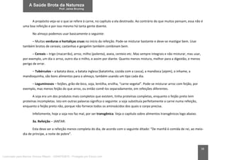 38
A propósito veja-se o que se refere à carne, no capítulo a ela destinado. Ao contrário do que muitos pensam, essa não é
uma boa refeição e por isso mesmo há tanta gente doente.
No almoço podemos usar basicamente o seguinte:
– Muitas verduras e hortaliças cruas no início da refeição. Pode-se misturar bastante e deve-se mastigar bem. Usar
também brotos de cereais; castanhas e gergelim também combinam bem.
– Cereais – trigo (macarrão), arroz, milho (polenta), aveia, centeio etc. Mas sempre integrais e não misturar, mas usar,
por exemplo, um dia o arroz, outro dia o milho, e assim por diante. Quanto menos mistura, melhor para a digestão, e menos
perigo de errar.
– Tubérculos – a batata doce, a batata inglesa (batatinha, cozida com a casca), a mandioca (aipim), o inhame, a
mandioquinha, são bons alimentos para o almoço, também usando um tipo cada dia.
– Leguminosos – feijões, grão-de-bico, soja, lentilha, ervilha, “carne vegetal”. Pode-se misturar arroz com feijão, por
exemplo, mas menos feijão do que arroz, ou então comê-los separadamente, em refeições diferentes.
A soja era um dos produtos mais completos que existem, tinha proteínas completas, enquanto o feijão preto tem
proteínas incompletas. Isto em outras palavras significa o seguinte: a soja substituía perfeitamente a carne numa refeição,
enquanto o feijão preto não, porque não fornece todos os aminoácidos dos quais o corpo precisa.
Infelizmente, hoje a soja nos faz mal, por ser transgênica. Veja o capítulo sobre alimentos transgênicos logo abaixo.
3a. Refeição – JANTAR:
Esta deve ser a refeição menos completa do dia, de acordo com o seguinte ditado: “De manhã é comida de rei, ao meio-
dia de príncipe, a noite de pobre”.
Licenciado para Marcos Vinicius Ribeiro - 33546753810 - Protegido por Eduzz.com
 