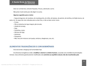 39
Deve ser comida leve, evitando feijoadas, frituras, sobretudo a carne.
Não jantar muito tarde para não digerir na cama.
Algumas sugestões para o Jantar:
– Sopas de legumes, de mandioca, de mandioquinha, de milho, de batatas, de palmito, de lentilhas, de feijão branco, de
aveia, etc. As sopas são mais indicadas para os dias frios, e não se deve comer muito.
– Frutas;
– Pão ou bolachas de trigo integral; pão torrado;
– Lêvedo de cerveja;
– Soja;
– Castanhas, nozes;
– Gérmen de trigo;
– Azeitonas;
– Panquecas;
– Mel, mas sem misturar com queijo, verduras, oleaginosos, ovo, etc.
ALIMENTOS TRASNGÊNICOS E COM HORMÔNIOS
Esta está sendo a desgraça da humanidade hoje.
Os alimentos transgênicos estão a modificar e destruir o cérebro humano, causando uma multidão de perturbações
mentais. Estes alimentos geneticamente modificados são contrários ao equilíbrio natural, não são reconhecidos pelo
Licenciado para Marcos Vinicius Ribeiro - 33546753810 - Protegido por Eduzz.com
 