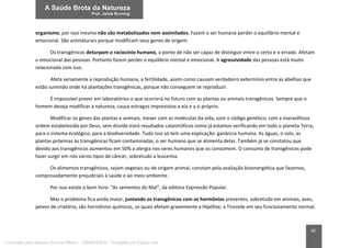 40
organismo, por isso mesmo não são metabolizados nem assimilados. Fazem o ser humano perder o equilíbrio mental e
emocional. São antinaturais porque modificam seus genes de origem.
Os transgênicos deturpam o raciocínio humano, a ponto de não ser capaz de distinguir entre o certo e o errado. Afetam
o emocional das pessoas. Portanto fazem perder o equilíbrio mental e emocional. A agressividade das pessoas está muito
relacionada com isso.
Afeta seriamente a reprodução humana, a fertilidade, assim como causam verdadeiro extermínio entre as abelhas que
estão sumindo onde há plantações transgênicas, porque não conseguem se reproduzir.
É impossível prever em laboratórios o que ocorrerá no futuro com as plantas ou animais transgênicos. Sempre que o
homem deseja modificar a natureza, causa estragos imprevistos a ela e a si próprio.
Modificar os genes das plantas e animais, mexer com as moléculas da vida, com o código genético, com a maravilhosa
ordem estabelecida por Deus, sem dúvida trará resultados catastróficos como já estamos verificando em todo o planeta Terra,
para o sistema ecológico, para a biodiversidade. Tudo isso só tem uma explicação: ganância humana. As águas, o solo, as
plantas próximas às transgênicas ficam contaminadas, o ser humano que se alimenta delas. Também já se constatou que
devido aos transgênicos aumentou em 50% a alergia nos seres humanos que os consomem. O consumo de transgênicos pode
fazer surgir em nós vários tipos de câncer, sobretudo a leucemia.
Os alimentos transgênicos, sejam vegetais ou de origem animal, constam pela avaliação bioenergética que fazemos,
comprovadamente prejudiciais à saúde e ao meio ambiente.
Por isso existe o bom livro: “As sementes do Mal”, da editora Expressão Popular.
Mas o problema fica ainda maior, juntando os transgênicos com os hormônios presentes, sobretudo em animais, aves,
peixes de criatório, são hormônios químicos, os quais afetam gravemente a Hipófise, a Tireoide em seu funcionamento normal.
Licenciado para Marcos Vinicius Ribeiro - 33546753810 - Protegido por Eduzz.com
 