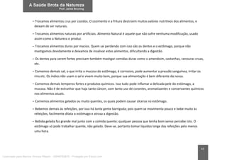 42
– Trocamos alimentos crus por cozidos. O cozimento e a fritura destroem muitos valores nutritivos dos alimentos, e
deixam de ser naturais.
– Trocamos alimentos naturais por artificiais. Alimento Natural é aquele que não sofre nenhuma modificação, usado
assim como a Natureza o produz.
– Trocamos alimentos duros por macios. Quem sai perdendo com isso são os dentes e o estômago, porque não
mastigamos devidamente e deixamos de insalivar estes alimentos, dificultando a digestão.
– Os dentes para serem fortes precisam também mastigar comidas duras como o amendoim, castanhas, cenouras cruas,
etc.
– Comemos demais sal, o que irrita a mucosa do estômago, é corrosivo, pode aumentar a pressão sanguínea, irritar os
rins etc. Os índios não usam o sal e vivem muito bem, porque sua alimentação é bem diferente da nossa.
– Comemos demais temperos fortes e produtos químicos. Isso tudo pode inflamar a delicada pele do estômago, a
mucosa. Não é de estranhar que haja tanto câncer, com tanto uso de corantes, aromatizantes e conservantes químicos
nos alimentos atuais.
– Comemos alimentos gelados ou muito quentes, os quais podem causar úlceras no estômago.
– Bebemos demais às refeições, por isso há tanta gente barriguda; pois quem se movimenta pouco e bebe muito às
refeições, facilmente dilata o estômago e atrasa a digestão.
– Bebida gelada faz grande mal junto com a comida quente; qualquer pessoa que tenha bom senso percebe isto. O
estômago só pode trabalhar quente, não gelado. Deve-se, portanto tomar líquidos longe das refeições pelo menos
uma hora.
Licenciado para Marcos Vinicius Ribeiro - 33546753810 - Protegido por Eduzz.com
 