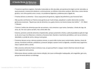43
– Trocamos as gorduras vegetais, chamadas insaturadas ou não saturadas, por gorduras de origem animal, saturadas, as
quais provocam o excesso de colesterol, a arteriosclerose, os enfartos e derrames cerebrais. Além disso, comer demais
gordura, num clima quente como o nosso, cria problemas digestivos, problemas para o fígado etc.
– Fritamos demais os alimentos - nosso corpo precisa de gorduras, vegetais de preferência, para funcionar bem.
– Mas quando cozinhamos ou fritamos essas gorduras por muito tempo, prejudicam a saúde, destruindo os ácidos
gordurosos essenciais. “Aquele que vive de alimentos crus, gasta menos e ao mesmo tempo vive melhor.” – Dr. Albert
Y. Mosséri.
– Tiramos o melhor dos alimentos para dar aos animais, e nós comemos o que restou. Exemplos: o farelo de trigo, de
arroz, etc. Por isso o porco vai bem, mas o dono dele não.
– Estamos, portanto comendo alimentos empobrecidos, porque justamente o farelo, a película grudada ao grão do trigo
ou do arroz é que iria influenciar o intestino a funcionar bem, fazendo o movimento peristáltico, com isso se evitaria a
obesidade e a prisão de ventre, doença muito grave.
– Comemos demais carnes e demais produtos animais, os quais estão muitas vezes contaminados, doentes, cheios de
vacinas, hormônios artificiais, antibióticos, provocam alergias e pesam muito na digestão, cansando nosso organismo.
(veja o capítulo sobre a carne).
– Não comemos suficientes frutas e verduras cruas, as quais purificam o sangue, trazem vitaminas naturais de que
nosso organismo tanto precisa.
– Misturamos demais comidas numa mesma refeição, isto causa combinações inadequadas, até congestões, gera azia,
porque fermenta demais no estômago.
Licenciado para Marcos Vinicius Ribeiro - 33546753810 - Protegido por Eduzz.com
 