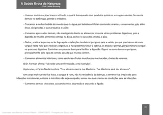 44
– Usamos muito o açúcar branco refinado, o qual é branqueado com produtos químicos, estraga os dentes, fermenta
demais no estômago, prende o intestino.
– Trocamos a melhor bebida do mundo que é a água por bebidas artificiais contendo corantes, conservantes, gás, além
disso, são geladas, o que prejudica a saúde.
– Comemos apressados demais, não mastigando direito os alimentos; isto cria sérios problemas digestivos, pois a
digestão de muitos alimentos começa na boca, como é o caso dos amidos, o pão.
– Deitar, praticar esportes ou ler logo após as refeições também é perigoso para a saúde, porque precisamos de mais
sangue nesta hora para realizar a digestão, e não podemos forçar a cabeça, os braços e pernas, porque faltaria sangue
no processo digestivo. Caminhar um pouco é bom para facilitar a digestão. Digerir na cama torna-se perigoso,
principalmente pelo tipo de comida pesada que muitos comem.
– Comemos alimentos inferiores, como verduras e frutas murchas ou machucadas, cheias de venenos.
O Dr. Forman afirma: “só existe uma enfermidade, a má nutrição”.
Hipócrates, o Pai da Medicina dizia: “Teu alimento será a tua Medicina. Tua Medicina será teu alimento”.
Um corpo mal nutrido fica fraco, o sangue é ruim, não há resistência às doenças, o terreno fica preparado para
infecções microbianas, embora o micróbio não seja o culpado, somos nós que criamos as condições para as infecções.
– Comemos demais chocolate, causando rinite, depressão e atacando o fígado.
Licenciado para Marcos Vinicius Ribeiro - 33546753810 - Protegido por Eduzz.com
 