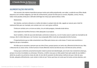 45
ALIMENTAÇÃO INFANTIL
Este assunto é de máxima importância porque muitos pais estão prejudicando, sem saber, a saúde de seus filhos desde
pequenos com comidas indigestas; por falta de conhecimento, passam do leite para os cereais, feijoadas, carnes, frituras,
todas muito pesadas ainda para o delicado estômago da criança que apenas deixou o leite.
Aleitamento:
Sem dúvida, o primeiro alimento e o melhor de todos é o próprio leite da mãe, sugado ao natural, pois o leite foi
realmente feito para ser mamado, sem contato com o ar e sem açúcar artificial.
O leite em contato com o ar torna-se ácido, cria um ácido perigoso, chamado ácido láctico.
Cada espécie de mamífero fornece o leite adequado à sua espécie.
Assim também, o leite de vaca está destinado a alimentar os bezerros, e se em muitos casos é usado nas mamadeiras de
crianças, não é o leite ideal para o ser humano. Sua composição difere muito da composição do leito humano.
É importantíssimo que as mães amamentem seus filhos pelo menos seis a oito meses. É muito mais econômico e
higiênico do que a mamadeira.
Há mães que se assustam e pensam que seu leite é fraco, porque parece um tanto ralo, diferente do leite de vaca. Mas
a Natureza faz as coisas certas. O leite humano é muito diferente mesmo do leite de vaca e do leite de outros animais.
Criança que se alimenta unicamente do peito materno jamais terá desidratação, será muito mais resistente às doenças,
porque cria certas imunidades ou anticorpos. Portanto, a melhor coisa que as mães podem fazer pela saúde de seus bebês é
aleitá-los ao peito nos primeiros meses de vida. Se isto não for possível, há alternativas melhores do que o leite de vaca,
fervido, adoçado artificialmente, e pior ainda é o leite em pó. Temos que levar em conta que há muitos animais doentes, sem
Licenciado para Marcos Vinicius Ribeiro - 33546753810 - Protegido por Eduzz.com
 