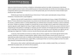 46
sabermos, cheios de vacinas, hormônios, antibióticos e até produtos químicos nas rações. Isto passa para o leite desses
animais e podem provocar muitos e sérios problemas para as crianças alimentadas com tal leite, tais como alergias, asma, etc.
É importante observar que nenhum bezerro se cria com leite pasteurizado, pois morre antes dos 3 meses de idade. Quem
duvida que faça a experiência.
O leite de soja é muito mais indicado do que o leite de vaca. É muito usado e apreciado pelas crianças chinesas.
Entretanto, é necessário evitar a soja transgênica.
Vejamos o que nos diz M. Lezaeta Acharan a respeito do leite apropriado para crianças, à página 270 de Medicina
Natural. “O único alimento da criança durante o seu primeiro ano de vida será o peito materno ou o de uma ama. Se isto não
for possível, o substituto melhor é a orchata (bebida feita com amêndoas doces amassadas e fervidas), ou leite de amêndoas,
sem açúcar. Peladas as amêndoas, esmagam-se, juntando-lhes um pouco de água natural; coadas estas orchatas serão mais
espessas segundo o poder digestivo da criança. O iogurte substitui vantajosamente o leite de vaca, porque é alimento fresco e
antipútrido (que não apodrece no estômago ou intestino), pois já foi realizada a fermentação láctica (fermentação do leite), a
qual no estômago se torna tóxica por excessivo calor. Mas crianças com menos de um ano não devem usar iogurte, pois seu
estômago não o digere bem. Também o creme ou nata dos flocos de aveia, pode substituir a falta de leite materno.”
Li certa vez, não me lembro se em livros ou revista, mais ou menos o seguinte: o ser humano age de maneira muito
estranha. Quando vai se dedicar à criação de peixes, abelhas, coelhos, bicho da seda ou mesmo porcos, procura um
especialista que saiba orientar sobre os cuidados na alimentação desses animais, ou procura um livro técnico, especializado no
assunto. Mas, qual é o casal humano que, ao gerar filhos, se preocupa em fazer um cursinho ou adquire um bom livro sobre
como alimentar corretamente estes seres indefesos?
Até os porcos e cães recebem ração balanceada, preparada com todo o cuidado e estudo. Mas o ser humano é
alimentado de qualquer jeito, sem nenhuma técnica especial...
Será que valemos menos do que um animal qualquer?
Licenciado para Marcos Vinicius Ribeiro - 33546753810 - Protegido por Eduzz.com
 
