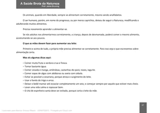 47
Os animais, quando em liberdade, sempre se alimentam corretamente, mesmo sendo analfabetos.
O ser humano, porém, em nome do progresso, ou por meros caprichos, deixou de seguir a Natureza, modificando e
adulterando muitos alimentos.
Precisa novamente aprender a alimentar-se.
Se nós adultos nos alimentarmos corretamente, a criança, depois de desmamada, poderá comer o mesmo alimento,
acostumando-se aos poucos.
O que as mães devem fazer para aumentar seu leite:
Primeiro e acima de tudo, a própria mãe precisa alimentar-se corretamente. Para isso veja o que escrevemos sobre
alimentação certa.
Mas eis algumas dicas aqui:
– Comer muita fruta e verdura crua e fresca.
– Tomar bastante água.
– Comer cevada e manga, amêndoas, castanhas-do-pará, nozes, iogurte.
– Comer sopas de algas com abóboras ou aveia com cebola.
– Evitar se possível a cesariana, porque atrasa o surgimento do leite.
– Usar o farelo do trigo e arroz.
– Deixar o bebê mamar até esvaziar completamente um seio, e começar sempre por aquele que estiver mais cheio.
– Levar uma vida calma e repousar bem.
– O chá de espinheira santa deve ser evitado, porque corta o leite da mãe.
Licenciado para Marcos Vinicius Ribeiro - 33546753810 - Protegido por Eduzz.com
 