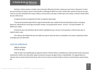 48
Quando a criança começa a receber outros alimentos diferentes do leite, começa por assim dizer o desmame. E é bom
que isso aconteça aos poucos, para ir acostumando o estômago do bebê com outra comida. Mas, quanto ao leite de vaca que
muito se usa para mamadeira de criança, embora, como já vimos, não seja o melhor para uma criança, contudo é ainda melhor
do que o leite em pó.
A respeito do leite em pó gostaria de fazer ao seguinte observação:
“O processo de pulverização elimina a água fornecida pela vaca, repleta de formas plasmadoras vivas; e esta água
deverá ser substituída por nossa água encanada, clorada, e em grande parte morta” - do livro - A Criança Saudável - Dr.
Wilhem Zur Linden.
Os leites de soja e de amêndoas são de melhor qualidade do que o da vaca. Como preparar o leite de soja, veja no
capítulo sobre a soja.
Tem mãe que dá refrigerante para seu bebê com poucos meses de vida, na mamadeira. Isto mostra a ignorância sobre
os perigos que isso representa.
LEITE DE AMÊNDOAS
300g de amêndoas
6 xícaras de água
Pode ser feito num liquidificador da seguinte maneira: Primeiro deixe as amêndoas de molho durante muitas horas para
amolecerem, melhor uma noite toda. Depois acrescente um pouco de água e bata no liquidificador. Em seguida deixe em
repouso mais ou menos durante duas horas. Daí é só coar e servir ao natural. Pode-se misturar suco de laranja, maçã, banana,
etc.
Licenciado para Marcos Vinicius Ribeiro - 33546753810 - Protegido por Eduzz.com
 