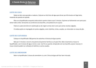 49
LEITE DE COCO
Ralam-se dois cocos grandes e maduros. Colocam-se três litros de água para ferver por 40 minutos em fogo lento,
mexendo de quando em quando.
Põe-se no liquidificador enquanto ainda estiver quente e bate-se por 3 minutos. Espreme-se fortemente num pano para
extrair todo o leite. Acrescenta-se ao leite de coco baunilha, uma pitada de sal e açúcar.
Pode ser usado este leite em substituição ao de origem animal, bem como para várias receitas salgadas.
O resíduo pode ser empregado em pratos salgados, como: bolinhos, tortas, assados, ou misturados na massa de pão.
LEITE DE CASTANHAS
Coloque no liquidificador 300 gramas de castanhas e 8 xícaras de água quente.
Bata por 5 minutos e coe em uma peneira de peneirar farinha ou um pano fino. Bata novamente a massa no
liquidificador, com 2 xícaras de água e torne a coar. Use frio ou quente, temperado com sal, baunilha, açúcar mascavo. A
massa restante poderá ser utilizada em bolinhos e outros assados.
LEITE DE AMENDOIM
Bater no liquidificador 2 xícaras de amendoim cru com 2 litros de água até ficar bem triturado.
Licenciado para Marcos Vinicius Ribeiro - 33546753810 - Protegido por Eduzz.com
 