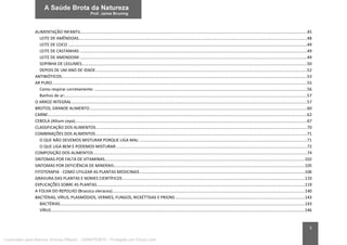 5
ALIMENTAÇÃO INFANTIL.......................................................................................................................................................................................................45
LEITE DE AMÊNDOAS.........................................................................................................................................................................................................48
LEITE DE COCO ..................................................................................................................................................................................................................49
LEITE DE CASTANHAS ........................................................................................................................................................................................................49
LEITE DE AMENDOIM ........................................................................................................................................................................................................49
SOPINHA DE LEGUMES......................................................................................................................................................................................................50
DEPOIS DE UM ANO DE IDADE..........................................................................................................................................................................................52
ANTIBIÓTICOS........................................................................................................................................................................................................................53
AR PURO................................................................................................................................................................................................................................55
Como respirar corretamente: ...........................................................................................................................................................................................56
Banhos de ar:.....................................................................................................................................................................................................................57
O ARROZ INTEGRAL...............................................................................................................................................................................................................57
BROTOS, GRANDE ALIMENTO...............................................................................................................................................................................................60
CARNE....................................................................................................................................................................................................................................62
CEBOLA (Allium cepa)............................................................................................................................................................................................................67
CLASSIFICAÇÃO DOS ALIMENTOS..........................................................................................................................................................................................70
COMBINAÇÕES DOS ALIMENTOS..........................................................................................................................................................................................71
O QUE NÃO DEVEMOS MISTURAR PORQUE LIGA MAL: ...................................................................................................................................................71
O QUE LIGA BEM E PODEMOS MISTURAR:.......................................................................................................................................................................72
COMPOSIÇÃO DOS ALIMENTOS............................................................................................................................................................................................74
SINTOMAS POR FALTA DE VITAMINAS................................................................................................................................................................................102
SINTOMAS POR DEFICIÊNCIA DE MINERAIS........................................................................................................................................................................105
FITOTERAPIA - COMO UTILIZAR AS PLANTAS MEDICINAIS .................................................................................................................................................106
GRAVURA DAS PLANTAS E NOMES CIENTÍFICOS ................................................................................................................................................................110
EXPLICAÇÕES SOBRE AS PLANTAS.......................................................................................................................................................................................119
A FOLHA DO REPOLHO (Brassica oleracea).........................................................................................................................................................................140
BACTÉRIAS, VÍRUS, PLASMÓDIOS, VERMES, FUNGOS, RICKÉTTSIAS E PRIONS..................................................................................................................143
BACTÉRIAS.......................................................................................................................................................................................................................143
VÍRUS...............................................................................................................................................................................................................................146
Licenciado para Marcos Vinicius Ribeiro - 33546753810 - Protegido por Eduzz.com
 