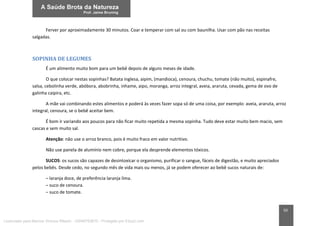 50
Ferver por aproximadamente 30 minutos. Coar e temperar com sal ou com baunilha. Usar com pão nas receitas
salgadas.
SOPINHA DE LEGUMES
É um alimento muito bom para um bebê depois de alguns meses de idade.
O que colocar nestas sopinhas? Batata inglesa, aipim, (mandioca), cenoura, chuchu, tomate (não muito), espinafre,
salsa, cebolinha verde, abóbora, abobrinha, inhame, aipo, moranga, arroz integral, aveia, araruta, cevada, gema de ovo de
galinha caipira, etc.
A mãe vai combinando estes alimentos e poderá às vezes fazer sopa só de uma coisa, por exemplo: aveia, araruta, arroz
integral, cenoura, se o bebê aceitar bem.
É bom ir variando aos poucos para não ficar muito repetida a mesma sopinha. Tudo deve estar muito bem macio, sem
cascas e sem muito sal.
Atenção: não use o arroz branco, pois é muito fraco em valor nutritivo.
Não use panela de alumínio nem cobre, porque ela desprende elementos tóxicos.
SUCOS: os sucos são capazes de desintoxicar o organismo, purificar o sangue, fáceis de digestão, e muito apreciados
pelos bebês. Desde cedo, no segundo mês de vida mais ou menos, já se podem oferecer ao bebê sucos naturais de:
– laranja doce, de preferência laranja lima.
– suco de cenoura.
– suco de tomate.
Licenciado para Marcos Vinicius Ribeiro - 33546753810 - Protegido por Eduzz.com
 