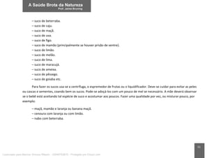 51
– suco de beterraba.
– suco de caju.
– suco de maçã.
– suco de uva.
– suco de figo.
– suco de mamão (principalmente se houver prisão de ventre).
– suco de limão.
– suco de melão.
– suco de lima.
– suco de maracujá.
– suco de ameixa.
– suco de pêssego.
– suco de goiaba etc.
Para fazer os sucos usa-se a centrífuga, o espremedor de frutas ou o liquidificador. Deve-se cuidar para evitar as peles
ou cascas e sementes, coando bem os sucos. Pode-se adoçá-los com um pouco de mel se necessário. A mãe deverá observar
se o bebê está aceitando tal espécie de suco e acostumar aos poucos. Fazer uma qualidade por vez, ou misturar pouco, por
exemplo:
– maçã, mamão e laranja ou banana maçã.
– cenoura com laranja ou com limão.
– nabo com beterraba.
Licenciado para Marcos Vinicius Ribeiro - 33546753810 - Protegido por Eduzz.com
 