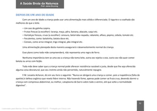 52
DEPOIS DE UM ANO DE IDADE
Com um ano de idade a criança pode usar uma alimentação mais sólida e diferenciada. O iogurte e a coalhada são
melhores do que o leite.
– Um ovo de galinha caipira.
– Frutas frescas (a escolher): laranja, maça, pêra, banana, abacate, caqui etc.
– Hortaliças frescas, cruas (a escolher): cenoura, beterraba raspada, rabanete, alface, pepino, cebola, tomate etc.
– Feculentos, como: batatinha, batata doce etc.
– Cereais, como arroz integral, trigo integral, pão integral etc.
Uma alimentação planejada desta maneira assegurará o desenvolvimento normal da criança.
Esse plano como toda mãe compreenderá, não representa uma regra de ferro.
Nenhuma importância tem se uma vez a criança não toma leite, outra vez rejeita o ovo, outra vez não quer comer
batata ou arroz com feijão.
Toda mãe deve saber que a criança normal pode oferecer resistência razoável e justa, desde que lhe seja oferecida
alguma coisa desnatural, que seu instinto ainda não pervertido, naturalmente repugne.
E M. Lezaeta Acharan, diz em seu livro o seguinte: “Nunca se obrigará uma criança a comer, pois a inapetência (falta de
apetite) é defesa orgânica que revela febre interna. Não havendo fome, apenas pode comer-se fruta crua, devendo dormir a
criança com compressa abdominal, ou melhor, cataplasma de barro sobre todo o ventre, até que volte a normalidade
digestiva”.
Licenciado para Marcos Vinicius Ribeiro - 33546753810 - Protegido por Eduzz.com
 