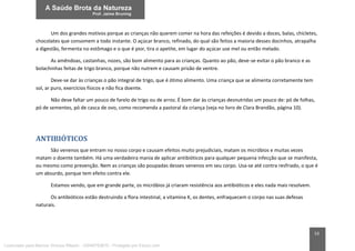 53
Um dos grandes motivos porque as crianças não querem comer na hora das refeições é devido a doces, balas, chicletes,
chocolates que consomem a todo instante. O açúcar branco, refinado, do qual são feitos a maioria desses docinhos, atrapalha
a digestão, fermenta no estômago e o que é pior, tira o apetite, em lugar do açúcar use mel ou então melado.
As amêndoas, castanhas, nozes, são bom alimento para as crianças. Quanto ao pão, deve-se evitar o pão branco e as
bolachinhas feitas de trigo branco, porque não nutrem e causam prisão de ventre.
Deve-se dar às crianças o pão integral de trigo, que é ótimo alimento. Uma criança que se alimenta corretamente tem
sol, ar puro, exercícios físicos e não fica doente.
Não deve faltar um pouco de farelo de trigo ou de arroz. É bom dar às crianças desnutridas um pouco de: pó de folhas,
pó de sementes, pó de casca de ovo, como recomenda a pastoral da criança (veja no livro de Clara Brandão, página 10).
ANTIBIÓTICOS
São venenos que entram no nosso corpo e causam efeitos muito prejudiciais, matam os micróbios e muitas vezes
matam o doente também. Há uma verdadeira mania de aplicar antibióticos para qualquer pequena infecção que se manifesta,
ou mesmo como prevenção. Nem as crianças são poupadas desses venenos em seu corpo. Usa-se até contra resfriado, o que é
um absurdo, porque tem efeito contra ele.
Estamos vendo, que em grande parte, os micróbios já criaram resistência aos antibióticos e eles nada mais resolvem.
Os antibióticos estão destruindo a flora intestinal, a vitamina K, os dentes, enfraquecem o corpo nas suas defesas
naturais.
Licenciado para Marcos Vinicius Ribeiro - 33546753810 - Protegido por Eduzz.com
 