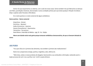 55
Somos nós que esquentamos as cobertas, com o calor do nosso corpo. Somos também nós que fabricamos as doenças
com febre, putrefações intestinais, desnutrições e outras condições prévias para que exista qualquer infecção microbiana.
(Veja o capítulo sobre Parasitas e Micróbios).
Eis o nome químico e o nome comercial de alguns antibióticos:
Nome químico – Nome comercial
Ampicilinas – Binotal
Penicilinas – Bezetacil
Sulfas Eritromicina – Gantrisin
Ilosone Cloroanfenicol – Quemicetina
Tetraciclina – Terramicina
David Wener, Onde Não há Médico - pág. 55 - 6o . Edição.
Morre sem dúvida muito mais gente porque tomaram antibióticos desnecessários, do que se tivessem deixado de
tomar.
AR PURO
“O ar puro não só é o primeiro dos alimentos, mas também o primeiro dos medicamentos”.
Nutre-nos e proporciona energia, química, magnética, solar, elétrica etc.
“Além disso, oxida os nossos produtos de desgaste, favorecendo a sua combustão e eliminação, realizando assim o
duplo processo de nutrir-nos e purificar-nos”, diz M. Lezaeta Acharan.
Licenciado para Marcos Vinicius Ribeiro - 33546753810 - Protegido por Eduzz.com
 