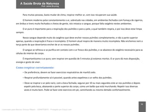 56
Para muitas pessoas, basta mudar de clima, respirar melhor ar, com isso recuperam sua saúde.
O homem moderno polui constantemente o ar, sobretudo nas cidades, em ambientes fechados com fumaça de cigarros,
em ônibus e trens muito fechados e cheios de gente, isto intoxica o sangue, porque falta oxigênio nestes ambientes.
O ar puro é importante para a respiração dos pulmões e para a pele, a qual também respira, e por isso deve estar limpa
sempre.
Nosso sangue depende muito do oxigênio que deve encher nossos pulmões completamente, e não a parte superior
apenas, quando a respiração é fraca e incompleta. O homem atual respira de maneira muito incompleta. Não enchemos nem a
terça parte do que deveríamos encher de ar os nossos pulmões.
O sangue se refresca e se purifica em contato com o ar fresco dos pulmões, e se abastece de oxigênio necessário para as
células do interior do corpo.
É importantíssimo o ar puro; sem respirar em questão de 5 minutos já estamos mortos. O ar puro dá mais disposição,
energia e gosto de viver.
Como respirar corretamente:
– De preferência, devem-se fazer exercícios respiratórios de manhã cedo.
– Respirar profundamente só é possível, quando antes expelimos o ar velho dos pulmões.
– Deve-se inspirar o ar pelo nariz, com a boca fechada, segurar por 10 ou mais segundos este ar nos pulmões e depois
expelir pela boca, abaixando a parte superior do corpo, como um balão que está murchando. Repetir isso diversas
vezes é muito bom. Pode-se fazer este exercício em pé, caminhando ou mesmo deitado confortavelmente.
Licenciado para Marcos Vinicius Ribeiro - 33546753810 - Protegido por Eduzz.com
 