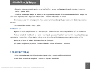 57
– Os efeitos desse exercício são: acalma os nervos, fortifica o sangue, auxilia a digestão, ajuda a pensar, a raciocinar
melhor e nos dar saúde.
O quarto de dormir deve sempre ter renovação de ar, portanto nunca deve estar completamente fechado, porque isso
cansa nosso organismo com o ar poluído, incha os olhos e nos deixa até com dor de cabeça.
Devemos viver ao ar livre o mais possível. É isso que o organismo está exigindo, por isso se sente tão bem quando isso
acontece.
O ar condicionado prejudica muito a saúde.
Banhos de ar:
A pessoa se despe completamente ou o mais possível, e fica exposta ao ar fresco, de preferência fora das residências.
Pode ser tomado de manhã cedo ou à tarde, e não importa que esteja frio; é bom fazer exercício enquanto está o corpo
exposto ao ar frio e também esfregar a pele. Pode-se cortar lenha, fazer ginástica para o corpo reagir com calor ao frio.
A duração do banho de ar varia, sendo em média de 10 minutos.
Isso fortifica o organismo, os nervos, e purifica também o sangue, melhorando a circulação.
O ARROZ INTEGRAL
O arroz é um cereal de grande valor nutritivo, mas não como o homem moderno o consome.
Muitas vezes, em nome do progresso, o homem se prejudica seriamente.
Licenciado para Marcos Vinicius Ribeiro - 33546753810 - Protegido por Eduzz.com
 