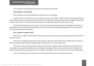 59
Ora, isso tudo é um artificialismo desnecessário e prejudicial à nossa saúde.
Como preparar o arroz integral
Existe realmente uma técnica diferente para cozinhar bem o arroz integral.
Ele leva mais ou menos 20 minutos a mais no fogo, do que o arroz refinado. É melhor cozinhá-lo em panela de pressão,
primeiro alguns minutos, em fogo forte, depois 35 minutos em fogo baixo, cuidado para não queimar. Desligado o fogo, deve-
se deixar o arroz mais uns 25 a 30 minutos bem tampado e com isso ele amolece bem. Depois é tirar e servir.
Quanto à quantidade de água que vai junto com o arroz na panela de pressão deve ser aproximadamente o dobro da
quantidade de arroz. O sal deve ser de preferência o natural, sal marinho em pequena quantidade. Durante o cozimento do
arroz, não se deve mexer ou destampar.
Para, cozinhar em panela normal:
Põe-se o arroz, a água e o sal na panela, sendo que nesse caso, vai um pouco menos de água do que quando é feito em
panela de pressão.
Primeiro se usa o fogo forte por alguns minutos, depois o fogo fraco durante 45 minutos. Também nesse caso deve-se
deixar mais algum tempo. Depois que desliga o fogo, sem destampar o arroz, para depois servir.
Para tornar o arroz mais macio e fácil de cozinhar, pode-se fazer o seguinte: deixe-o uma noite de molho na água fria,
ou coloque-o numa caçarola ou frigideira em cima do fogo e mexa alguns minutos, até ficar meio dourado e estalando, daí
cozinhe normalmente em água já quente, como se cozinha o arroz branco, pois em meia hora, mais ou menos, estará pronto.
O arroz é um alimento que combina bem com a maioria dos demais, e há muitas maneiras de usá-lo.
Licenciado para Marcos Vinicius Ribeiro - 33546753810 - Protegido por Eduzz.com
 