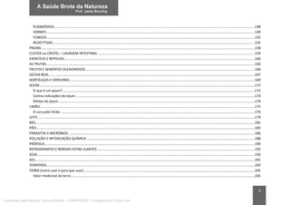 6
PLASMÓDIOS...................................................................................................................................................................................................................148
VERMES...........................................................................................................................................................................................................................149
FUNGOS...........................................................................................................................................................................................................................155
RICKETTSIAS.....................................................................................................................................................................................................................155
PRIONS ................................................................................................................................................................................................................................158
CLISTER ou CRISTEL – LAVAGEM INTESTINAL .....................................................................................................................................................................159
EXERCÍCIO E REPOUSO........................................................................................................................................................................................................160
AS FRUTAS...........................................................................................................................................................................................................................163
FRUTOS E SEMENTES OLEAGINOSOS..................................................................................................................................................................................166
GELEIA REAL ........................................................................................................................................................................................................................167
HORTALIÇAS E VERDURAS...................................................................................................................................................................................................169
JEJUM ..................................................................................................................................................................................................................................172
O que é um jejum?..........................................................................................................................................................................................................172
Contra indicações do Jejum ............................................................................................................................................................................................174
Efeitos do jejum ..............................................................................................................................................................................................................174
LIMÃO..................................................................................................................................................................................................................................175
A cura pelo limão ............................................................................................................................................................................................................176
LEITE ....................................................................................................................................................................................................................................179
MEL......................................................................................................................................................................................................................................181
PÃO......................................................................................................................................................................................................................................185
PARASITAS E MICRÓBIOS ....................................................................................................................................................................................................186
POLUIÇÃO E INTOXICAÇÃO QUÍMICA .................................................................................................................................................................................188
PRÓPOLIS.............................................................................................................................................................................................................................190
REFRIGERANTES E BEBIDAS ESTIM ULANTES......................................................................................................................................................................192
SOJA.....................................................................................................................................................................................................................................193
SOL.......................................................................................................................................................................................................................................201
TEMPEROS...........................................................................................................................................................................................................................203
TERRA (como usar e para que usar)....................................................................................................................................................................................205
Valor medicinal da terra..................................................................................................................................................................................................205
Licenciado para Marcos Vinicius Ribeiro - 33546753810 - Protegido por Eduzz.com
 