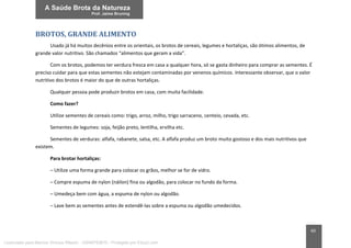 60
BROTOS, GRANDE ALIMENTO
Usado já há muitos decênios entre os orientais, os brotos de cereais, legumes e hortaliças, são ótimos alimentos, de
grande valor nutritivo. São chamados “alimentos que geram a vida”.
Com os brotos, podemos ter verdura fresca em casa a qualquer hora, só se gasta dinheiro para comprar as sementes. É
preciso cuidar para que estas sementes não estejam contaminadas por venenos químicos. Interessante observar, que o valor
nutritivo dos brotos é maior do que de outras hortaliças.
Qualquer pessoa pode produzir brotos em casa, com muita facilidade.
Como fazer?
Utilize sementes de cereais como: trigo, arroz, milho, trigo sarraceno, centeio, cevada, etc.
Sementes de legumes: soja, feijão preto, lentilha, ervilha etc.
Sementes de verduras: alfafa, rabanete, salsa, etc. A alfafa produz um broto muito gostoso e dos mais nutritivos que
existem.
Para brotar hortaliças:
– Utilize uma forma grande para colocar os grãos, melhor se for de vidro.
– Compre espuma de nylon (náilon) fina ou algodão, para colocar no fundo da forma.
– Umedeça bem com água, a espuma de nylon ou algodão.
– Lave bem as sementes antes de estendê-las sobre a espuma ou algodão umedecidos.
Licenciado para Marcos Vinicius Ribeiro - 33546753810 - Protegido por Eduzz.com
 