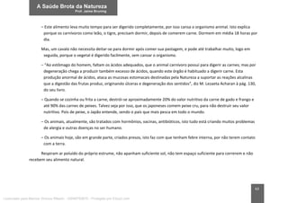 63
– Este alimento leva muito tempo para ser digerido completamente, por isso cansa o organismo animal. Isto explica
porque os carnívoros como leão, o tigre, precisam dormir, depois de comerem carne. Dormem em média 18 horas por
dia.
Mas, um cavalo não necessita deitar-se para dormir após comer sua pastagem, e pode até trabalhar muito, logo em
seguida, porque o vegetal é digerido facilmente, sem cansar o organismo.
– “Ao estômago do homem, faltam os ácidos adequados, que o animal carnívoro possui para digerir as carnes; mas por
degeneração chega a produzir também excesso de ácidos, quando este órgão é habituado a digerir carne. Esta
produção anormal de ácidos, ataca as mucosas estomacais destinadas pela Natureza a suportar as reações alcalinas
que a digestão das frutas produz, originando úlceras e degeneração dos sentidos”, diz M. Lezaeta Acharan à pág. 130,
do seu livro.
– Quando se cozinha ou frita a carne, destrói-se aproximadamente 20% do valor nutritivo da carne de gado e frango e
até 90% das carnes de peixes. Talvez seja por isso, que os japoneses comem peixe cru, para não destruir seu valor
nutritivo. Pois de peixe, o Japão entende, sendo o país que mais pesca em todo o mundo.
– Os animais, atualmente, são tratados com hormônios, vacinas, antibióticos, isto tudo está criando muitos problemas
de alergia e outras doenças no ser humano.
– Os animais hoje, são em grande parte, criados presos, isto faz com que tenham febre interna, por não terem contato
com a terra.
Respiram ar poluído do próprio estrume, não apanham suficiente sol, não tem espaço suficiente para correrem e não
recebem seu alimento natural.
Licenciado para Marcos Vinicius Ribeiro - 33546753810 - Protegido por Eduzz.com
 