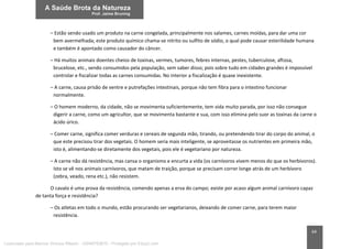 64
– Estão sendo usado um produto na carne congelada, principalmente nos salames, carnes moídas, para dar uma cor
bem avermelhada; este produto químico chama-se nitrito ou sulfito de sódio, o qual pode causar esterilidade humana
e também é apontado como causador do câncer.
– Há muitos animais doentes cheios de toxinas, vermes, tumores, febres internas, pestes, tuberculose, aftosa,
brucelose, etc., sendo consumidos pela população, sem saber disso; pois sobre tudo em cidades grandes é impossível
controlar e fiscalizar todas as carnes consumidas. No interior a fiscalização é quase inexistente.
– A carne, causa prisão de ventre e putrefações intestinais, porque não tem fibra para o intestino funcionar
normalmente.
– O homem moderno, da cidade, não se movimenta suficientemente, tem vida muito parada, por isso não consegue
digerir a carne, como um agricultor, que se movimenta bastante e sua, com isso elimina pelo suor as toxinas da carne o
ácido úrico.
– Comer carne, significa comer verduras e cereais de segunda mão, tirando, ou pretendendo tirar do corpo do animal, o
que este precisou tirar dos vegetais. O homem seria mais inteligente, se aproveitasse os nutrientes em primeira mão,
isto é, alimentando-se diretamente dos vegetais, pois ele é vegetariano por natureza.
– A carne não dá resistência, mas cansa o organismo e encurta a vida (os carnívoros vivem menos do que os herbívoros).
Isto se vê nos animais carnívoros, que matam de traição, porque se precisam correr longe atrás de um herbívoro
(zebra, veado, rena etc.), não resistem.
O cavalo é uma prova da resistência, comendo apenas a erva do campo; existe por acaso algum animal carnívoro capaz
de tanta força e resistência?
– Os atletas em todo o mundo, estão procurando ser vegetarianos, deixando de comer carne, para terem maior
resistência.
Licenciado para Marcos Vinicius Ribeiro - 33546753810 - Protegido por Eduzz.com
 