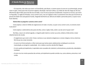 65
– Os esquimós, são índios que vivem na Groenlândia, polo Norte, e comem quase só carne em sua alimentação, porque
vivem no gelo, onde quase não encontram vegetais, Resultado: não ficam velhos, sua média de vida não chega aos 30 anos;
dificilmente algum deles passa dos 60 anos de idade, e aos 35 anos já parecem envelhecidos. Enquanto os hunzas, que vivem
no Paquistão, na região do Himalaia, nunca comem carne, mas sim vegetais e leite. É justamente entre eles que encontram as
pessoas de idade mais avançada do mundo, chegando facilmente aos 100 anos de idade e parecendo jovens, e quase nunca
ficam doentes.
Diante disto eu pergunto: é preciso comer carne?
Como explicar a vida de milhões de vegetarianos em todo o mundo, os quais nunca comem carne, no entanto vivem
muito bem?
Como explicar a sobrevivência dos povos da Ásia, como o Japão, Índia, onde o uso da carne é quase nulo?
Na Índia, a vaca é um animal sagrado, e ninguém pode matá-la e comer sua carne, embora a Índia tenha o maior
rebanho bovino do mundo.
– O vegetariano que comer certo: frutas e verduras cruas, bastante oleaginosos e cereais integrais, terá as vitaminas
B12 de que seu corpo necessita.
– A carne é um forte excitante, e influi muito para que tantos jovens adolescentes se dediquem ao vício da
masturbação, ao atingirem a puberdade - diz o médico e escritor alemão Rich Naguel.
– A carne, gorda principalmente, é apontada como causadora de colesterol, arteriosclerose, pressão alta, obesidade e
trombose.
– A carne nos traz muitos parasitas dos animais, principalmente quando comida crua, como salames, presuntos e mal
cozida.
Licenciado para Marcos Vinicius Ribeiro - 33546753810 - Protegido por Eduzz.com
 