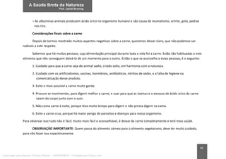66
– As albuminas animais produzem ácido úrico no organismo humano e são causa de reumatismo, artrite, gota, pedras
nos rins.
Considerações finais sobre a carne
Depois de termos mostrado muitos aspectos negativos sobre a carne, queremos deixar claro, que não podemos ser
radicais a este respeito.
Sabemos que há muitas pessoas, cuja alimentação principal durante toda a vida foi a carne. Estão tão habituadas a este
alimento que não conseguem deixá-lo de um momento para o outro. Então o que se aconselha a estas pessoas, é o seguinte:
1. Cuidado para que a carne seja de animal sadio, criado solto, em harmonia com a natureza.
2. Cuidado com os artificialismos, vacinas, hormônios, antibióticos, nitritos de sódio, e a falta de higiene na
comercialização desse produto.
3. Evite o mais possível a carne muito gorda.
4. Procure se movimentar, para digerir melhor a carne, e suar para que as toxinas e o excesso de ácido úrico da carne
saiam do corpo junto com o suor.
5. Não coma carne à noite, porque leva muito tempo para digerir e não presta digerir na cama.
6. Evite a carne crua, porque há maior perigo de parasitas e doenças para nosso organismo.
Para observar isso tudo não é fácil; muito mais fácil e aconselhável, é deixar da carne completamente e terá mais saúde.
OBSERVAÇÃO IMPORTANTE: Quem passa do alimento cárneo para o alimento vegetariano, deve ter muito cuidado,
para não fazer isso repentinamente.
Licenciado para Marcos Vinicius Ribeiro - 33546753810 - Protegido por Eduzz.com
 