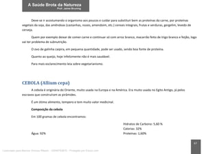 67
Deve-se ir acostumando o organismo aos poucos e cuidar para substituir bem as proteínas da carne, por proteínas
vegetais da soja, das amêndoas (castanhas, nozes, amendoim, etc.) cereais integrais, frutas e verduras, gergelim, levedo de
cerveja.
Quem por exemplo deixar de comer carne e continuar só com arroz branco, macarrão feito de trigo branco e feijão, logo
vai ter problema de subnutrição.
O ovo de galinha caipira, em pequena quantidade, pode ser usado, sendo boa fonte de proteína.
Quanto ao queijo, hoje infelizmente não é mais saudável.
Para mais esclarecimento leia sobre vegetarianismo.
CEBOLA (Allium cepa)
A cebola é originária do Oriente, muito usada na Europa e na América. Era muito usada no Egito Antigo, já pelos
escravos que construíram as pirâmides.
É um ótimo alimento, tempero e tem muito valor medicinal.
Composição da cebola
Em 100 gramas de cebola encontramos:
Água: 92%
Hidratos de Carbono: 5,60 %
Calorias: 32%
Proteínas: 1,60%
Licenciado para Marcos Vinicius Ribeiro - 33546753810 - Protegido por Eduzz.com
 