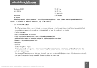 68
Gorduras: 0,30%
Sais: 0,65%
Vitaminas:
A: 120 U.I.
B1: 60 mcg
B2: 45 mcg
B5: 0,15 mcg
C: 9,70 mcg
Além disso, possui: Fósforo, Potássio, Cálcio, Sódio, Cloro, Magnésio e Ferro. A maior porcentagem é de Potássio e
Fósforo.” As hortaliças na Medicina Doméstica, pág. 55 (A. Balbach).
Uso medicinal da cebola
– Desinflamante e antídoto - contra picadas venenosas de cobras e insetos, usa-se como o alho, compressa de cebola
amassada ou simplesmente cortada ao meio e aplicada no local da mordedura ou picada.
– Purifica o sangue.
– Lepra, comer e aplicar localmente.
– Febre intermitente, assim como o alho a cebola é usada para isso.
Coloca-se cebola ralada ou amassada nos pés da criança com febre, isto alivia.
– Melhora a voz, comendo cebola crua.
– Hidropisia.
– Icterícia.
– Contra infecções e enjoos.
– Furúnculos, assada bem quente e misturada com mel, fazendo compressas em cima das feridas e furúnculos, atrai
para fora as impurezas.
– Voz rouca ou falta de voz, toma-se o suco de cebola crua com um pouco de água em jejum. Além disso, comer cebola
crua nas refeições, com isso a rouquidão desaparecerá e a voz ficará boa.
Licenciado para Marcos Vinicius Ribeiro - 33546753810 - Protegido por Eduzz.com
 