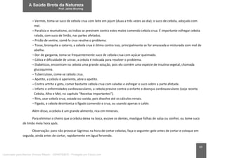 69
– Vermes, toma-se suco de cebola crua com leite em jejum (duas a três vezes ao dia); o suco de cebola, adoçado com
mel.
– Paralisia e reumatismo, os índios se previnem contra estes males comendo cebola crua. É importante esfregar cebola
ralada, com suco de limão, nas partes afetadas.
– Prisão de ventre, comê-la crua resolve o problema.
– Tosse, bronquite e catarro, a cebola crua é ótima contra isso, principalmente se for amassada e misturada com mel de
abelha.
– Dor de garganta, toma-se frequentemente suco de cebola crua com açúcar queimado.
– Cólica e dificuldade de urinar, a cebola é indicada para resolver o problema.
– Diabéticos, encontram na cebola uma grande solução, pois ela contém uma espécie de insulina vegetal, chamada
glucoquinina.
– Tuberculose, come-se cebola crua.
– Apetite, a cebola é aperiente, abre o apetite.
– Contra artrite e gota, comer bastante cebola crua com saladas e esfregar o suco sobre a parte afetada.
– Infarto e enfermidades cardiovasculares, a cebola previne contra o enfarto e doenças cardiovasculares (veja receita
Cebola, Alho e Mel, no capítulo “Receitas Importantes”).
– Rins, usar cebola crua, assada ou cozida, pois dissolve até os cálculos renais.
– Fígado, a cebola desintoxica o fígado comendo-a crua, ou usando apenas o caldo.
Além disso, a cebola é um grande alimento, rica em minerais.
Para eliminar o cheiro que a cebola deixa na boca, escove os dentes, mastigue folhas de salsa ou confrei, ou tome suco
de limão meia hora após.
Observação: para não provocar lágrimas na hora de cortar cebolas, faça o seguinte: gele antes de cortar e coloque em
seguida, ainda antes de cortar, rapidamente em água fervendo.
Licenciado para Marcos Vinicius Ribeiro - 33546753810 - Protegido por Eduzz.com
 