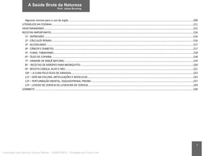 7
Algumas normas para o uso da argila.............................................................................................................................................................................209
UTENSÍLIOS DA COZINHA....................................................................................................................................................................................................211
VEGETARIANISMO...............................................................................................................................................................................................................212
RECEITAS IMPORTANTES.....................................................................................................................................................................................................216
1ª - DEPRESSÃO:..............................................................................................................................................................................................................216
2ª - CÁLCULOS RENAIS: ...................................................................................................................................................................................................216
3ª - ALCOOLISMO:...........................................................................................................................................................................................................217
4ª - CÂNCER E DIABETES: ................................................................................................................................................................................................217
5ª - FUMO, TABAGISMO..................................................................................................................................................................................................218
6ª - ÓLEO DE COPAÍBA: ...................................................................................................................................................................................................218
7ª - VINAGRE DE MAÇÃ NATURAL: .................................................................................................................................................................................219
8ª - RECEITAS DE XAROPES PARA BRONQUITES: ...........................................................................................................................................................220
9ª - RECEITA CEBOLA, ALHO E MEL:................................................................................................................................................................................221
10ª – A CURA PELO ÓLEO DE GIRASSOL.........................................................................................................................................................................223
11ª – DOR NA COLUNA, ARTICULAÇÕES E MÚSCULOS...................................................................................................................................................225
12ª – PERTURBAÇÃO MENTAL, ESQUIZOFRENIA, PRIONS..............................................................................................................................................227
13ª – LEVEDO DE CERVEJA OU LEVEDURA DE CERVEJA..................................................................................................................................................229
LEMBRETE ...........................................................................................................................................................................................................................230
Licenciado para Marcos Vinicius Ribeiro - 33546753810 - Protegido por Eduzz.com
 