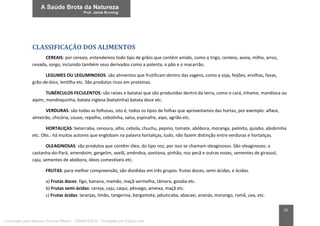 70
CLASSIFICAÇÃO DOS ALIMENTOS
CEREAIS: por cereais, entendemos todo tipo de grãos que contêm amido, como o trigo, centeio, aveia, milho, arroz,
cevada, sorgo, incluindo também seus derivados como a polenta, o pão e o macarrão.
LEGUMES OU LEGUMINOSOS: são alimentos que frutificam dentro das vagens, como a soja, feijões, ervilhas, favas,
grão-de-bico, lentilha etc. São produtos ricos em proteínas.
TUBÉRCULOS FECULENTOS: são raízes e batatas que são produzidas dentro da terra, como o cará, inhame, mandioca ou
aipim, mandioquinha, batata inglesa (batatinha) batata doce etc.
VERDURAS: são todas as folhosas, isto é, todos os tipos de folhas que aproveitamos das hortas, por exemplo: alface,
almeirão, chicória, couve, repolho, cebolinha, salsa, espinafre, aipo, agrião etc.
HORTALIÇAS: beterraba, cenoura, alho, cebola, chuchu, pepino, tomate, abóbora, moranga, palmito, quiabo, abobrinha
etc. Obs.: há muitos autores que englobam na palavra hortaliças, tudo, não fazem distinção entre verduras e hortaliças.
OLEAGINOSAS: são produtos que contêm óleo, do tipo noz, por isso se chamam oleaginosos. São oleaginosos: a
castanha-do-Pará, amendoim, gergelim, avelã, amêndoa, azeitona, pinhão, noz pecã e outras nozes, sementes de girassol,
caju, sementes de abóbora, óleos comestíveis etc.
FRUTAS: para melhor compreensão, são divididas em três grupos: frutas doces, semi-ácidas, e ácidas.
a) Frutas doces: figo, banana, mamão, maçã vermelha, tâmara, goiaba etc.
b) Frutas semi-ácidas: cereja, caju, caqui, pêssego, ameixa, maçã etc.
c) Frutas ácidas: laranjas, limão, tangerina, bergamota, jabuticaba, abacaxi, ananás, morango, romã, uva, etc.
Licenciado para Marcos Vinicius Ribeiro - 33546753810 - Protegido por Eduzz.com
 