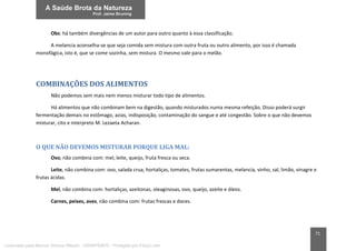 71
Obs: há também divergências de um autor para outro quanto à essa classificação.
A melancia aconselha-se que seja comida sem mistura com outra fruta ou outro alimento, por isso é chamada
monofágica, isto é, que se come sozinha, sem mistura. O mesmo vale para o melão.
COMBINAÇÕES DOS ALIMENTOS
Não podemos sem mais nem menos misturar todo tipo de alimentos.
Há alimentos que não combinam bem na digestão, quando misturados numa mesma refeição. Disso poderá surgir
fermentação demais no estômago, azias, indisposição, contaminação do sangue e até congestão. Sobre o que não devemos
misturar, cito e interpreto M. Lezaeta Acharan.
O QUE NÃO DEVEMOS MISTURAR PORQUE LIGA MAL:
Ovo, não combina com: mel, leite, queijo, fruta fresca ou seca.
Leite, não combina com: ovo, salada crua, hortaliças, tomates, frutas sumarentas, melancia, vinho, sal, limão, vinagre e
frutas ácidas.
Mel, não combina com: hortaliças, azeitonas, oleaginosas, ovo, queijo, azeite e óleos.
Carnes, peixes, aves, não combina com: frutas frescas e doces.
Licenciado para Marcos Vinicius Ribeiro - 33546753810 - Protegido por Eduzz.com
 