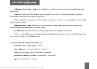 72
Limão e outras frutas ácidas e vinagre, não combina com: tomates, leite, castanhas, bananas, cereais, feculentos e
legumes secos.
Cereais, não combina com: feculentos em geral. Por exemplo: pão com batata doce ou batata inglesa, provocam
fermentações pútridas, porque um digere antes do outro.
Cereais e feculentos não combinam com: frutas ácidas. Ex.: laranja com pão (que vem do cereal). Provoca fermentação
ácida e prejudica o sangue.
Oleaginosas, azeites e óleos não combinam com: frutas doces, mel e açúcares, porque produzem fermentações
alcoólicas, sobrecarregando o sangue de produtos nocivos.
Frutas doces, não combinam com: fruta ácida, porque provocam fermentações inconvenientes.
Também o mel com pão pode criar azias, por causa da mistura de doce com amido que não é aconselhável e por causa
do fermento do pão que não combina com o mel.
O QUE LIGA BEM E PODEMOS MISTURAR:
Frutas secas e mel, com: frutas frescas e doces.
Leite, queijo, ovos, com: cereais feculentos e legumes.
Cereais, com: hortaliças, raízes ou frutos doces e oleaginosos.
Feculentos ou tubérculos farináceos, com: hortaliças e sumo de uva.
Legumes, com: hortaliças e manteiga.
Licenciado para Marcos Vinicius Ribeiro - 33546753810 - Protegido por Eduzz.com
 