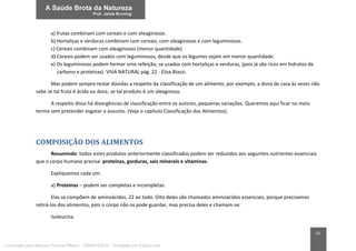 74
a) frutas combinam com cereais e com oleaginosos.
b) Hortaliças e verduras combinam com cereais, com oleaginosos e com leguminosos.
c) Cereais combinam com oleaginosos (menor quantidade)
d) Cereais podem ser usados com leguminosos, desde que os legumes sejam em menor quantidade.
e) Os leguminosos podem formar uma refeição, se usados com hortaliças e verduras, (pois já são ricos em hidratos de
carbono e proteínas). VIVA NATURAL pág. 22 - Elisa Biazzi.
Mas podem sempre restar dúvidas a respeito da classificação de um alimento, por exemplo, a dona de casa às vezes não
sabe se tal fruta é ácida ou doce, se tal produto é um oleaginoso.
A respeito disso há divergências de classificação entre os autores, pequenas variações. Queremos aqui ficar no meio
termo sem pretender esgotar o assunto. (Veja o capítulo Classificação dos Alimentos).
COMPOSIÇÃO DOS ALIMENTOS
Resumindo: todos estes produtos anteriormente classificados podem ser reduzidos aos seguintes nutrientes essenciais
que o corpo humano precisa: proteínas, gorduras, sais minerais e vitaminas.
Expliquemos cada um:
a) Proteínas – podem ser completas e incompletas.
Elas se compõem de aminoácidos, 22 ao todo. Oito deles são chamados aminoácidos essenciais, porque precisamos
retirá-los dos alimentos, pois o corpo não os pode guardar, mas precisa deles e chamam-se:
Isoleucina
Licenciado para Marcos Vinicius Ribeiro - 33546753810 - Protegido por Eduzz.com
 