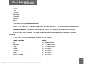 75
Leucina
Lisina
Fenilalina
Metionina
Triptófano
Treonina
Valina
Onde vamos encontrar proteínas completas?
Na soja, carne, queijo, ovo, castanha-do-Pará, lêvedo de cerveja, gérmen de trigo, gergelim e sementes oleaginosas.
Proteínas incompletas, encontramos no feijão, ervilha, lentilha, grão de bico, fava, cereais, frutas e verduras.
As verduras têm menos proteínas, e os cereais também possuem proteínas em menor quantidade, mas de boa
qualidade.
Eis uma tabela de quantidade média de proteínas em cada alimento.
Em 100 gramas de: Temos:
Soja 38 a 40g de proteínas
Amendoim 25 a 27 g de proteínas
Feijão 22 a 24 g de proteínas
Ervilha 23 g de proteína
Lentilha 26 g de proteína
Nozes 18 g de proteína
Castanha do Pará 17 g de proteína
Licenciado para Marcos Vinicius Ribeiro - 33546753810 - Protegido por Eduzz.com
 