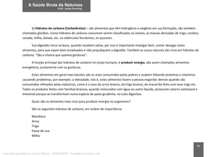 78
b) Hidratos de carbono (Carboidratos) – são alimentos que têm hidrogênio e oxigênio em sua formação, são também
chamados glicídios. Como hidratos de carbono costumam serem classificados os cereais, as massas derivadas de trigo, centeio,
cevada, milho, batata, etc. os tubérculos feculentos, os açúcares.
Sua digestão inicia na boca, quando recebem saliva, por isso é importante mastigar bem, comer devagar estes
alimentos, para que sejam bem ensalivados e não prejudiquem a digestão. Também os sucos naturais são ricos em hidratos de
carbono. “São a chama que queima gorduras”.
A função principal dos hidratos de carbono no corpo humano, é produzir energia, são assim chamados alimentos
energéticos, juntamente com as gorduras.
Estes alimentos em geral mais baratos são os mais consumidos pelos pobres e acabem faltando proteínas e vitaminas
causando problemas, por exemplo: a obesidade, isto é, estes alimentos fazem a pessoa engordar demais quando são
consumidos refinados pelas indústrias, como é o caso do arroz branco, do trigo branco, do macarrão feito com esse trigo etc.
Todos os produtos feitos com farinhas brancas, quando misturados com água ou outro líquido, provocam catarro estomacal e
intestinal porque se transformam numa espécie de pasta grudenta, no tubo digestivo.
Quais são os alimentos mais ricos para produzir energia no organismo?
São os seguintes hidratos de carbono, em ordem de importância:
Mandioca
Arroz
Trigo
Passa de uva
Milho
Licenciado para Marcos Vinicius Ribeiro - 33546753810 - Protegido por Eduzz.com
 