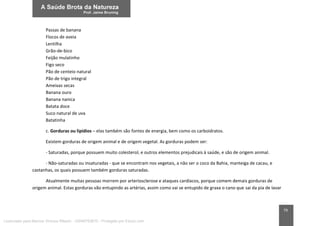 79
Passas de banana
Flocos de aveia
Lentilha
Grão-de-bico
Feijão mulatinho
Figo seco
Pão de centeio natural
Pão de trigo integral
Ameixas secas
Banana ouro
Banana nanica
Batata doce
Suco natural de uva
Batatinha
c. Gorduras ou lipídios – elas também são fontes de energia, bem como os carboidratos.
Existem gorduras de origem animal e de origem vegetal. As gorduras podem ser:
- Saturadas, porque possuem muito colesterol, e outros elementos prejudicais à saúde, e são de origem animal.
- Não-saturadas ou insaturadas - que se encontram nos vegetais, a não ser o coco da Bahia, manteiga de cacau, e
castanhas, os quais possuem também gorduras saturadas.
Atualmente muitas pessoas morrem por arteriosclerose e ataques cardíacos, porque comem demais gorduras de
origem animal. Estas gorduras vão entupindo as artérias, assim como vai se entupido de graxa o cano que sai da pia de lavar
Licenciado para Marcos Vinicius Ribeiro - 33546753810 - Protegido por Eduzz.com
 