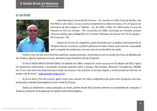 8
O AUTOR
Jaime Bruning é natural de Rio Fortuna – SC, nascido em 1943. É pai de família, com
três filhos e sete netos. Cursou o ensino fundamental e médio (na época, 1º e 2º graus) nos
seminários de São Ludgero e Tubarão – SC, de 1956 a 1963. Em 1964 iniciou o curso de
Filosofia na PUC em Curitiba – PR, concluindo em 1968. Licenciado em Filosofia, prestou
concurso público para o Magistério em Curitiba. Efetivado, foi lecionar em Foz do Iguaçu –
PR e Cascavel – PR.
Depois de 13 anos de magistério, pediu demissão para se dedicar exclusivamente às
Terapias naturais. Começou a proferir palestras em todo o Brasil, para orientar a população
geral a respeito dos poderosos recursos naturais em benefício da saúde.
Proferiu mais de três mil e trezentas palestras, sempre gratuitas, mantendo-se com as vendas dos livros já editados por
ele. Proferiu algumas palestras na Suíça, Alemanha (para brasileiros de lá) e Espanha.
O livro A SAÚDE BROTA DA NATUREZA, foi editado em 1984 e sempre fez muito sucesso em 25 edições até 2012. Agora
foi totalmente reformulado e atualizado, trazendo capítulos sobre a dengue, Microcefalia, Alimentos Transgênicos, PRIONS
etc. O livro não está mais disponível para venda nas livrarias, mas somente no formato digital, a venda através da Internet, no
próprio site do autor – www.jaimebruning.com.br.
Se já era bom e livro de sucesso, agora muito mais, porque traz toda a experiência do autor como terapeuta naturista,
praticando o método bioenergético ou bio-saúde há 19 anos.
Dedica-se totalmente a estas avaliações ou testes, porém desde 2012 atende somente na modalidade de avaliações à
distância, conforme será explicado no capítulo sobre Bioenergética.
Licenciado para Marcos Vinicius Ribeiro - 33546753810 - Protegido por Eduzz.com
 