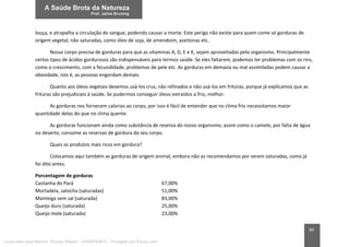 80
louça, e atrapalha a circulação do sangue, podendo causar a morte. Este perigo não existe para quem come só gorduras de
origem vegetal, não saturadas, como óleo de soja, de amendoim, azeitonas etc.
Nosso corpo precisa de gorduras para que as vitaminas A, D, E e K, sejam aproveitadas pelo organismo. Principalmente
certos tipos de ácidos gordurosos são indispensáveis para termos saúde. Se eles faltarem, podemos ter problemas com os rins,
como o crescimento, com a fecundidade, problemas de pele etc. As gorduras em demasia ou mal assimiladas podem causar a
obesidade, isto é, as pessoas engordam demais.
Quanto aos óleos vegetais devemos usá-los crus, não refinados e não usá-los em frituras, porque já explicamos que as
frituras são prejudiciais à saúde. Se pudermos conseguir óleos extraídos a frio, melhor.
As gorduras nos fornecem calorias ao corpo, por isso é fácil de entender que no clima frio necessitamos maior
quantidade delas do que no clima quente.
As gorduras funcionam ainda como substância de reserva do nosso organismo, assim como o camelo, por falta de água
no deserto, consome as reservas de gordura do seu corpo.
Quais os produtos mais ricos em gordura?
Colocamos aqui também as gorduras de origem animal, embora não as recomendamos por serem saturadas, como já
foi dito antes.
Porcentagem de gorduras
Castanha do Pará 67,00%
Mortadela, salsicha (saturadas) 51,00%
Manteiga sem sal (saturada) 83,00%
Queijo duro (saturada) 25,00%
Queijo mole (saturada) 23,00%
Licenciado para Marcos Vinicius Ribeiro - 33546753810 - Protegido por Eduzz.com
 