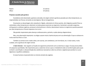 83
Pepino 15 calorias
Alface 14 calorias
Prejuízos causados pela gordura:
O problema está relacionado a gorduras saturadas, de origem animal e gorduras passadas por altas temperaturas, ou
reaproveitadas nas frituras, tornando-se cancerígenas. São as transgorduras.
Os prejuízos ou desvantagens são: prejudicam o fígado, sobretudo em climas quentes, são indigestas quando fritas ou
submetidas a altas temperaturas e destroem os ácidos graxos essenciais ao organismo. Aumentam a pressão sanguínea,
enfraquecem as defesas orgânicas, provocam arteriosclerose e infartos, desenvolvem toxinas no organismo quando passaram
por altas temperaturas e ficaram expostas a luz e ao ar.
São grandes responsáveis pelas doenças cardiovasculares, portanto, e pelas doenças degenerativas.
Mas, uma observação importante: os antigos usavam muito a banha de porco em sua alimentação. O que os salvava era
muito exercício físico e o suor.
Também os animais eram criados soltos, sem vacinas, sem antibióticos, sem hormônios, etc. A vida mudou, muito
cuidado, com as gorduras de origem animal.
d) Sais minerais – eles regulam as funções do organismo juntamente com as vitaminas e a água. O corpo precisa deles
em pequenas quantidades. São importantes para a saúde dos nervos e para o metabolismo (são as transformações pelas quais
se fazem a assimilação e a desassimilação das substâncias necessárias à vida nos animais e vegetais) para produzir os sucos
digestivos e equilíbrio acidobásico.
O corpo humano só aproveita bem os minerais através dos vegetais.
Licenciado para Marcos Vinicius Ribeiro - 33546753810 - Protegido por Eduzz.com
 