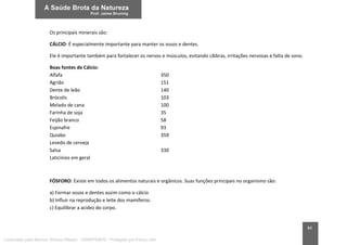 84
Os principais minerais são:
CÁLCIO: É especialmente importante para manter os ossos e dentes.
Ele é importante também para fortalecer os nervos e músculos, evitando cãibras, irritações nervosas e falta de sono.
Boas fontes de Cálcio:
Alfafa 350
Agrião 151
Dente de leão 140
Brócolis 103
Melado de cana 100
Farinha de soja 35
Feijão branco 58
Espinafre 93
Quiabo 359
Levedo de cerveja
Salsa 330
Laticínios em geral
FÓSFORO: Existe em todos os alimentos naturais e orgânicos. Suas funções principais no organismo são:
a) Formar ossos e dentes assim como o cálcio
b) Influir na reprodução e leite dos mamíferos.
c) Equilibrar a acidez do corpo.
Licenciado para Marcos Vinicius Ribeiro - 33546753810 - Protegido por Eduzz.com
 