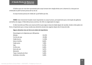 86
O fósforo para ser mais bem aproveitado pelo corpo humano tem relação direta com a vitamina D, e esta para ser
sintetizada na pele humana precisa de luz do sol.
O corpo humano precisa em média de 1 g de fósforo por dia.
FERRO: Este mineral tem funções muito importantes no corpo humano, principalmente para a formação dos glóbulos
vermelhos do sangue. A falta dele provoca anemias. Ele influi na oxigenação do sangue.
A mãe transmite aos filhos uma reserva de ferro para alguns meses de idade depois de nascidos. Sendo o leite pobre em
ferro, é importante que a criança receba esse elemento através dos vegetais depois dos 6 meses de vida.
Alguns alimentos ricos em ferro em ordem de importância:
Porcentagem em miligramas por 100 gramas
Melado 22,32%
Farinha de soja 19,38%
Feijão branco 11,90%
Salsa e lentilha 8,60%
Feijão preto 7,00%
Soja 6,70%
Ervilha seca 6,00%
Gema de ovo 5,87%
Mostarda 5,60%
Trigo e Castanha do Pará 5,00%
Amêndoa e Serralha 4,40%
Licenciado para Marcos Vinicius Ribeiro - 33546753810 - Protegido por Eduzz.com
 